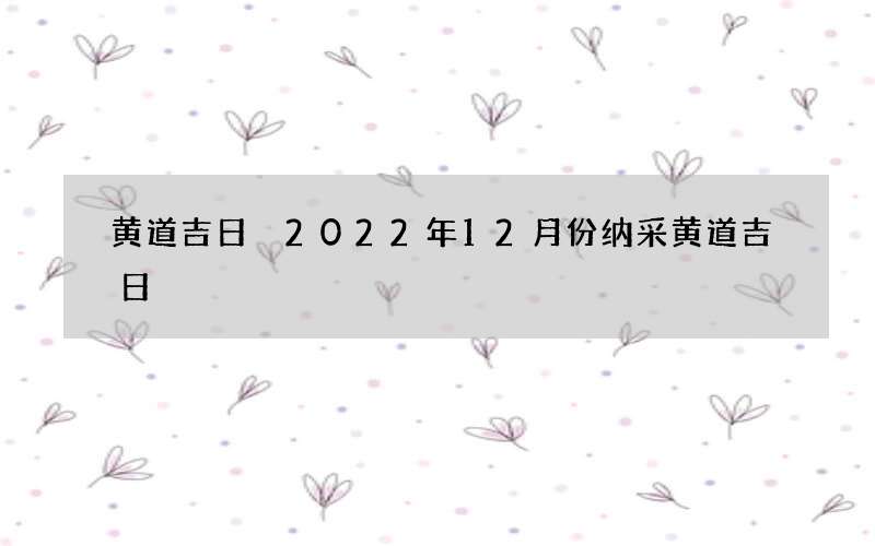 黄道吉日 2022年12月份纳采黄道吉日